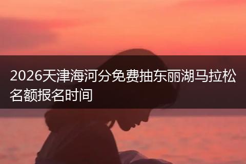 2026天津海河分免费抽东丽湖马拉松名额报名时间