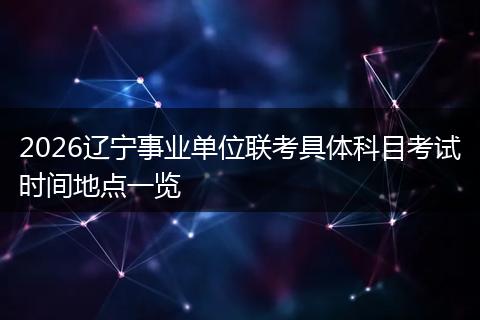 2026辽宁事业单位联考具体科目考试时间地点一览