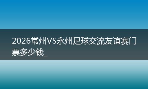 2026常州VS永州足球交流友谊赛门票多少钱_