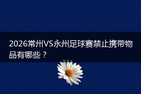 2026常州VS永州足球赛禁止携带物品有哪些？