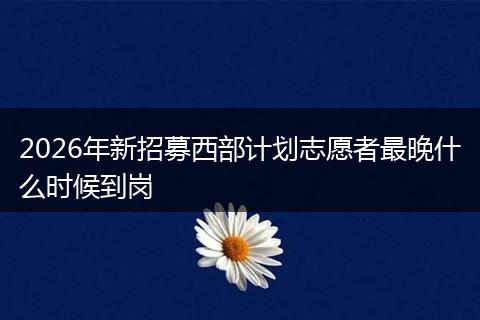 2026年新招募西部计划志愿者最晚什么时候到岗