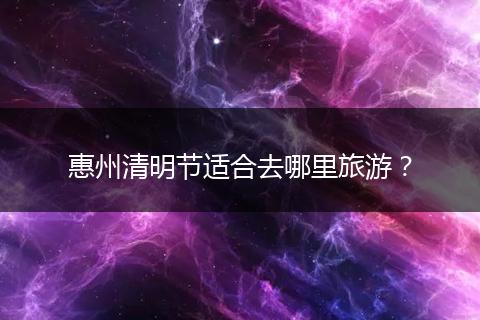惠州清明节适合去哪里旅游？