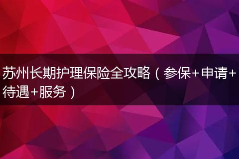 苏州长期护理保险全攻略（参保+申请+待遇+服务）