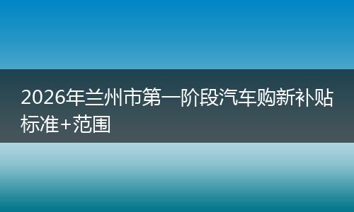2026年兰州市第一阶段汽车购新补贴标准+范围