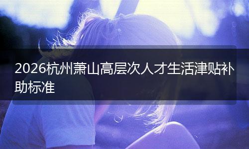 2026杭州萧山高层次人才生活津贴补助标准