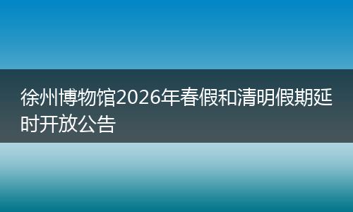 徐州博物馆2026年春假和清明假期延时开放公告