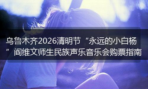 乌鲁木齐2026清明节“永远的小白杨”阎维文师生民族声乐音乐会购票指南