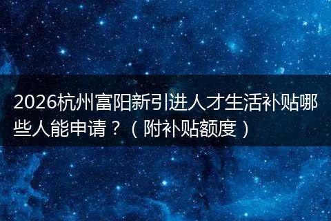 2026杭州富阳新引进人才生活补贴哪些人能申请？（附补贴额度）