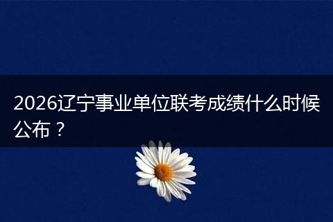 2026辽宁事业单位联考成绩什么时候公布？