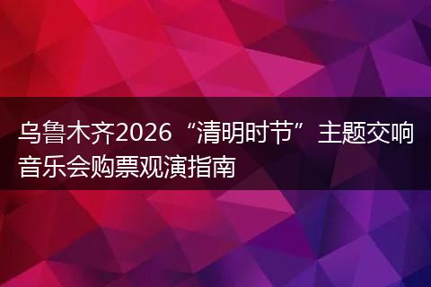乌鲁木齐2026“清明时节”主题交响音乐会购票观演指南