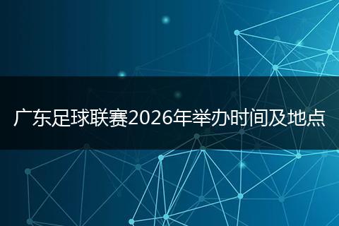 广东足球联赛2026年举办时间及地点