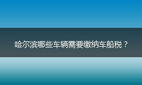 哈尔滨哪些车辆需要缴纳车船税？