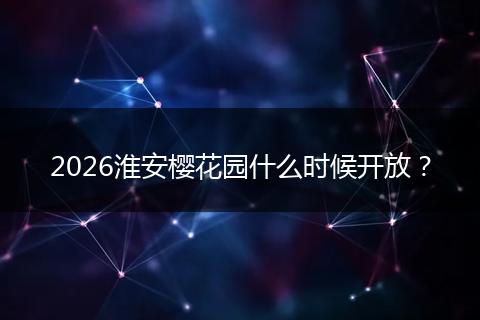 2026淮安樱花园什么时候开放？