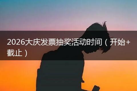 2026大庆发票抽奖活动时间（开始+截止）