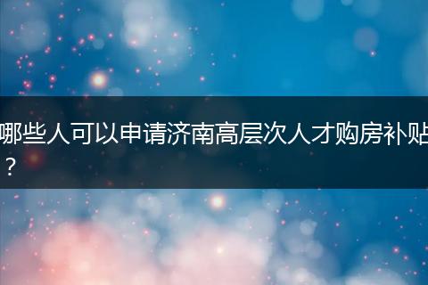 哪些人可以申请济南高层次人才购房补贴？