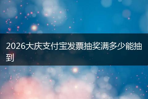 2026大庆支付宝发票抽奖满多少能抽到
