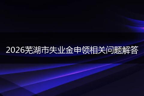 2026芜湖市失业金申领相关问题解答