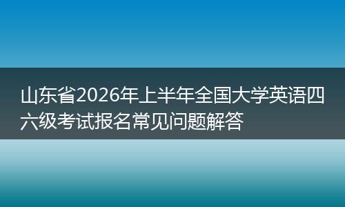 山东省2026年上半年全国大学英语四六级考试报名常见问题解答