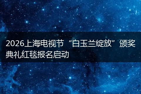 2026上海电视节“白玉兰绽放”颁奖典礼红毯报名启动