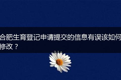 合肥生育登记申请提交的信息有误该如何修改？