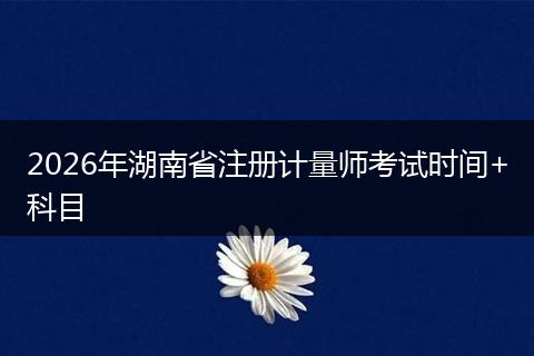2026年湖南省注册计量师考试时间+科目