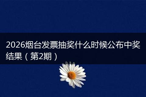 2026烟台发票抽奖什么时候公布中奖结果（第2期）