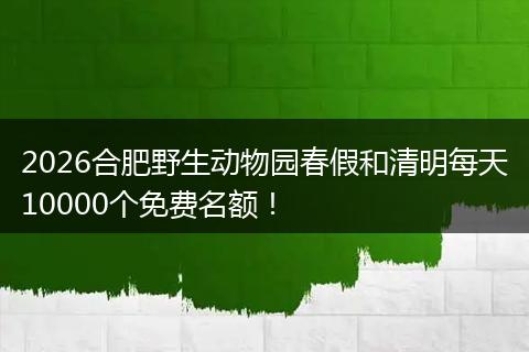 2026合肥野生动物园春假和清明每天10000个免费名额！