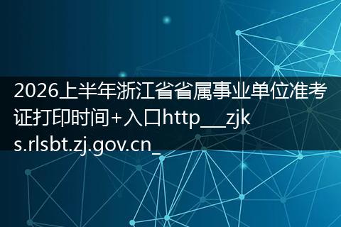 2026上半年浙江省省属事业单位准考证打印时间+入口http___zjks.rlsbt.zj.gov.cn_