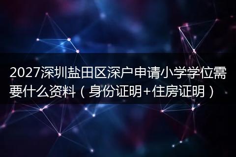 2027深圳盐田区深户申请小学学位需要什么资料（身份证明+住房证明）