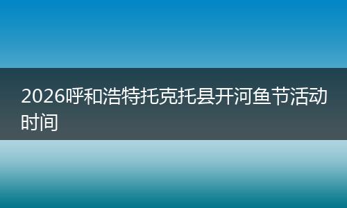 2026呼和浩特托克托县开河鱼节活动时间