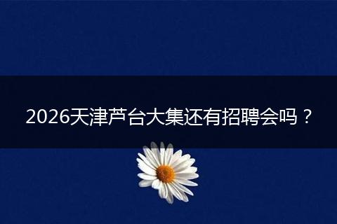 2026天津芦台大集还有招聘会吗？