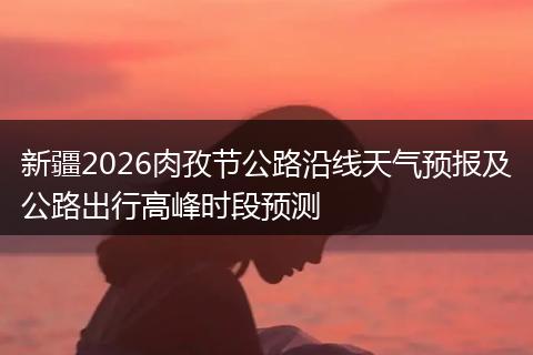 新疆2026肉孜节公路沿线天气预报及公路出行高峰时段预测