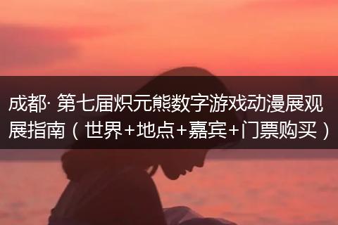 成都· 第七届炽元熊数字游戏动漫展观展指南（世界+地点+嘉宾+门票购买）