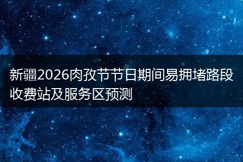 新疆2026肉孜节节日期间易拥堵路段收费站及服务区预测