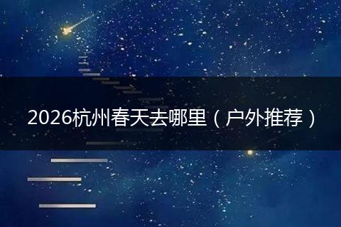 2026杭州春天去哪里（户外推荐）
