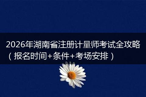 2026年湖南省注册计量师考试全攻略（报名时间+条件+考场安排）