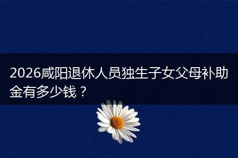 2026咸阳退休人员独生子女父母补助金有多少钱？