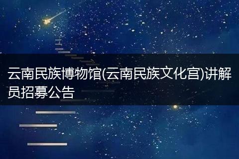 云南民族博物馆(云南民族文化宫)讲解员招募公告