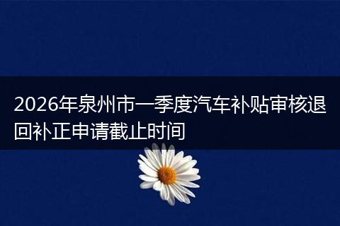 2026年泉州市一季度汽车补贴审核退回补正申请截止时间