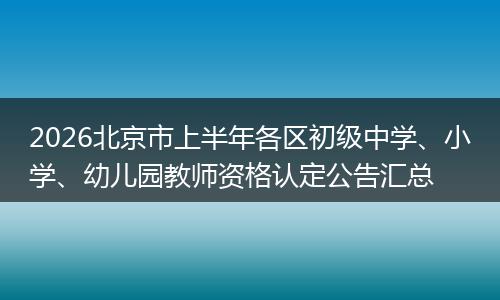 2026北京市上半年各区初级中学、小学、幼儿园教师资格认定公告汇总