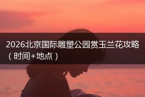 2026北京国际雕塑公园赏玉兰花攻略（时间+地点）