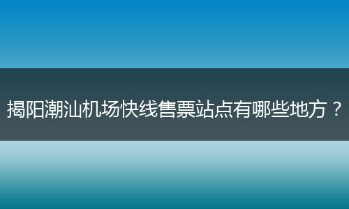 揭阳潮汕机场快线售票站点有哪些地方？