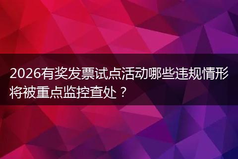 2026有奖发票试点活动哪些违规情形将被重点监控查处？