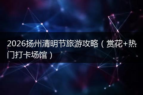 2026扬州清明节旅游攻略（赏花+热门打卡场馆）