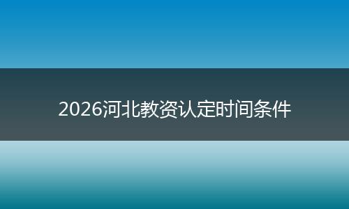 2026河北教资认定时间条件