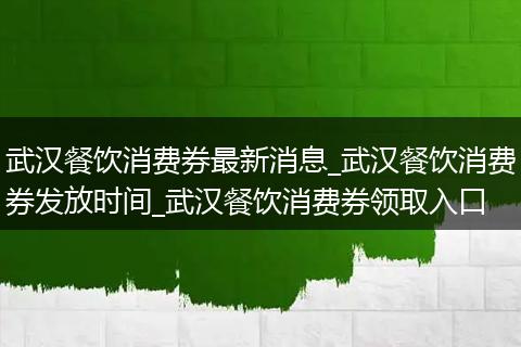 武汉餐饮消费券最新消息_武汉餐饮消费券发放时间_武汉餐饮消费券领取入口
