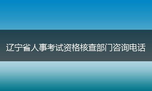 辽宁省人事考试资格核查部门咨询电话