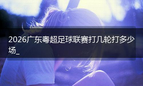 2026广东粤超足球联赛打几轮打多少场_