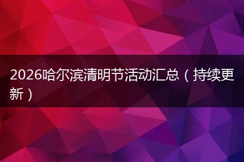 2026哈尔滨清明节活动汇总（持续更新）