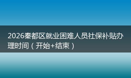 2026秦都区就业困难人员社保补贴办理时间（开始+结束）